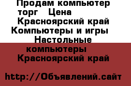 Продам компьютер торг › Цена ­ 10 000 - Красноярский край Компьютеры и игры » Настольные компьютеры   . Красноярский край